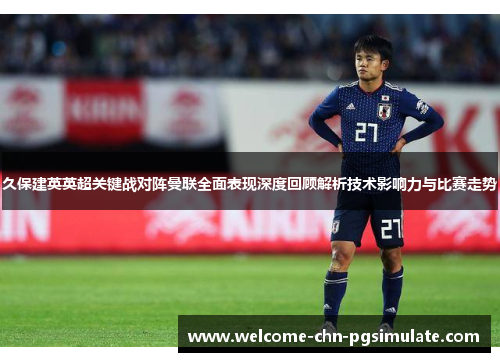 久保建英英超关键战对阵曼联全面表现深度回顾解析技术影响力与比赛走势