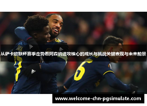 从萨卡欧联杯赛季走势看阿森纳进攻核心的成长与挑战关键表现与未来前景