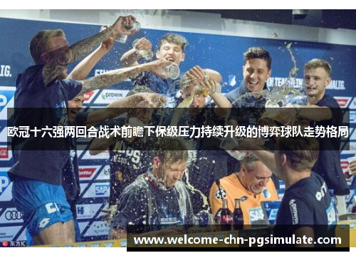 欧冠十六强两回合战术前瞻下保级压力持续升级的博弈球队走势格局