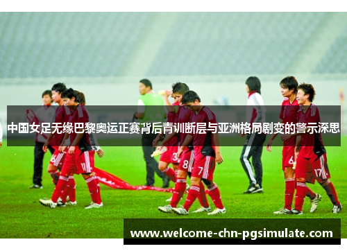 中国女足无缘巴黎奥运正赛背后青训断层与亚洲格局剧变的警示深思