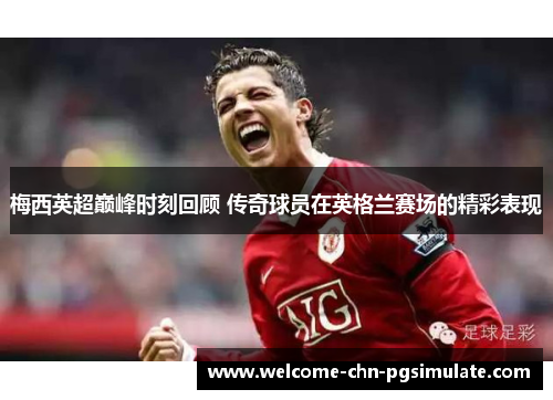 梅西英超巅峰时刻回顾 传奇球员在英格兰赛场的精彩表现