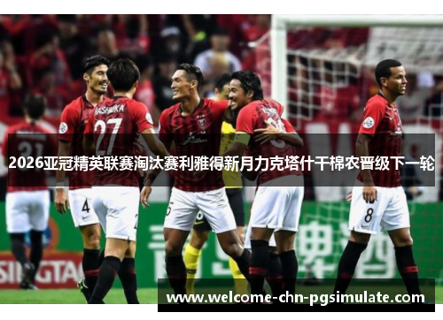 2026亚冠精英联赛淘汰赛利雅得新月力克塔什干棉农晋级下一轮