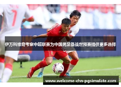 伊万科维奇考察中超联赛为中国男足备战世预赛提供更多选择
