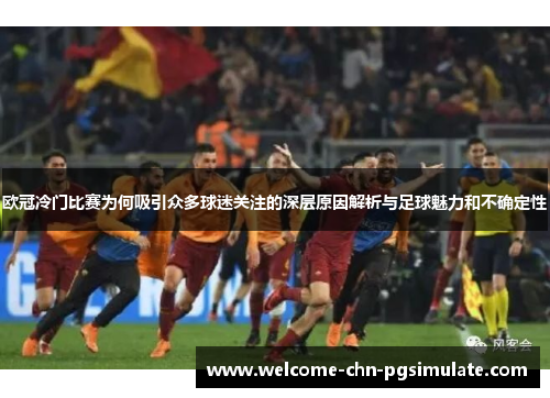 欧冠冷门比赛为何吸引众多球迷关注的深层原因解析与足球魅力和不确定性
