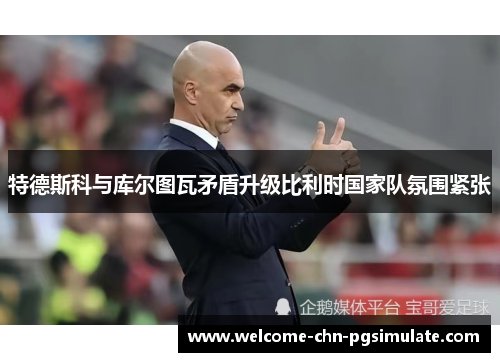特德斯科与库尔图瓦矛盾升级比利时国家队氛围紧张
